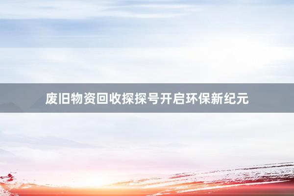 废旧物资回收探探号开启环保新纪元