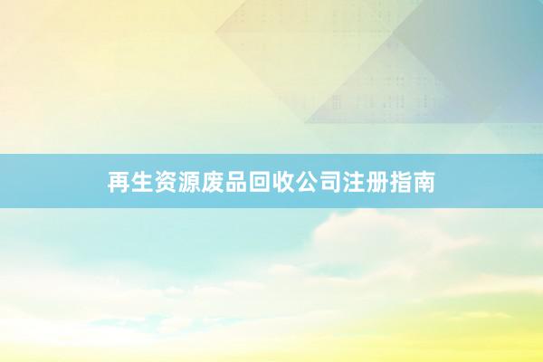 再生资源废品回收公司注册指南