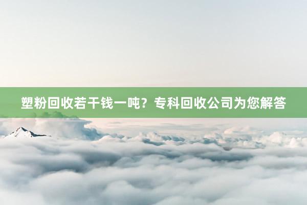 塑粉回收若干钱一吨？专科回收公司为您解答