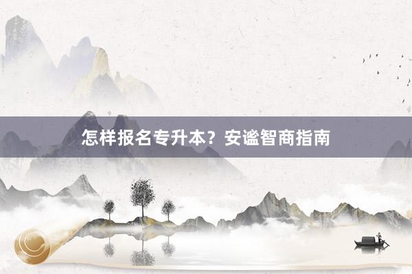 怎样报名专升本？安谧智商指南