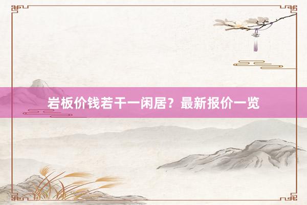 岩板价钱若干一闲居？最新报价一览