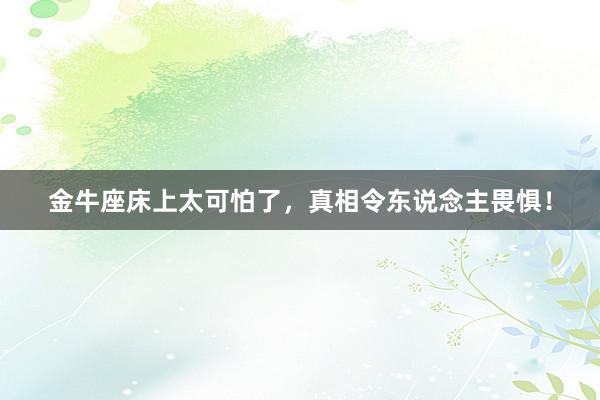 金牛座床上太可怕了，真相令东说念主畏惧！