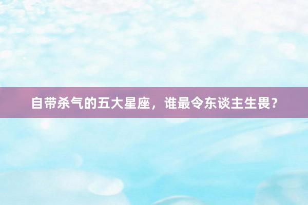 自带杀气的五大星座，谁最令东谈主生畏？