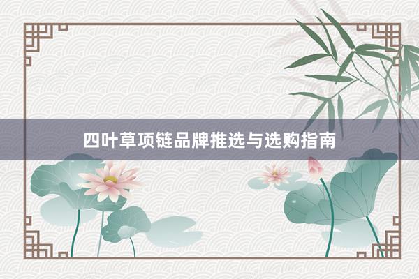 四叶草项链品牌推选与选购指南