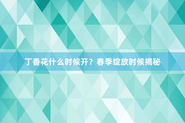 丁香花什么时候开？春季绽放时候揭秘