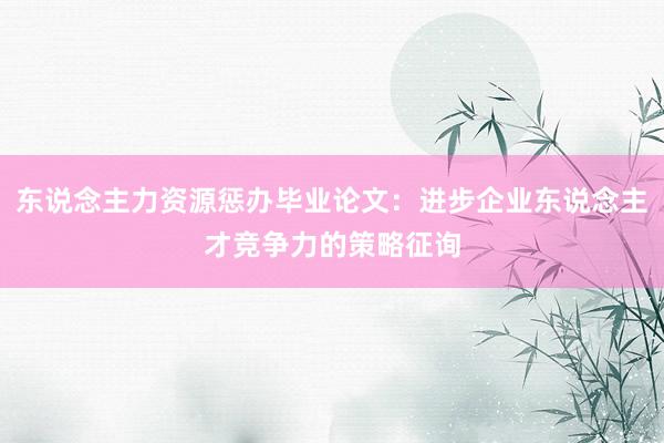 东说念主力资源惩办毕业论文：进步企业东说念主才竞争力的策略征询